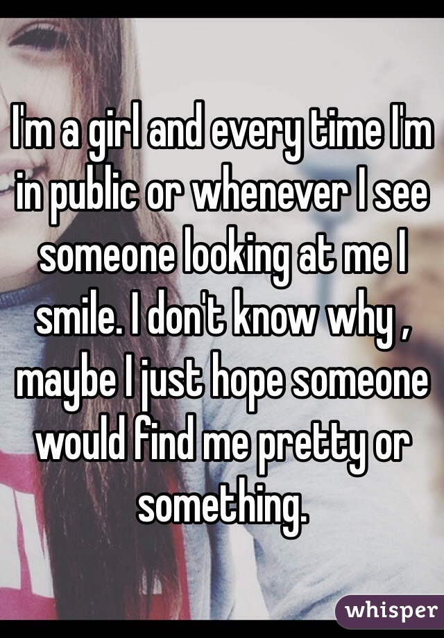 I'm a girl and every time I'm in public or whenever I see someone looking at me I smile. I don't know why , maybe I just hope someone would find me pretty or something. 