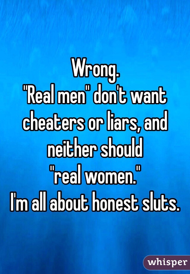 Wrong. 
"Real men" don't want cheaters or liars, and neither should
"real women."
I'm all about honest sluts. 