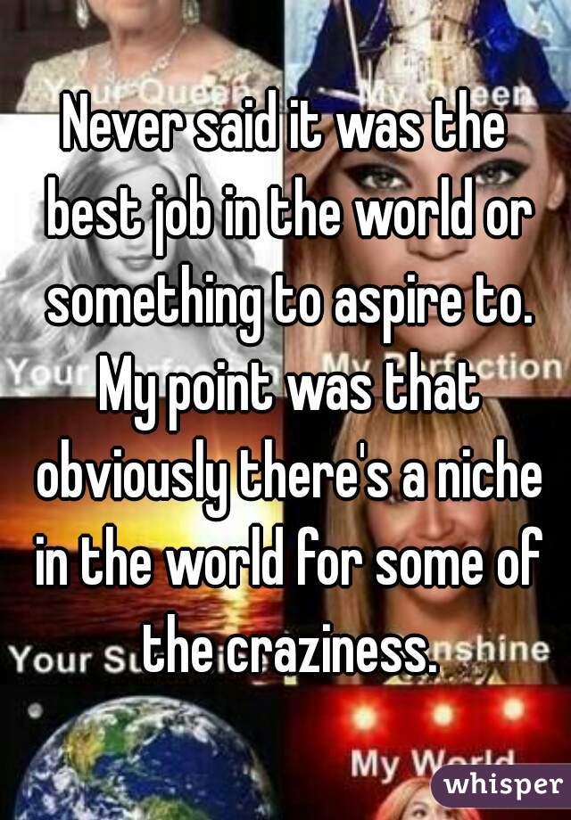 Never said it was the best job in the world or something to aspire to. My point was that obviously there's a niche in the world for some of the craziness.