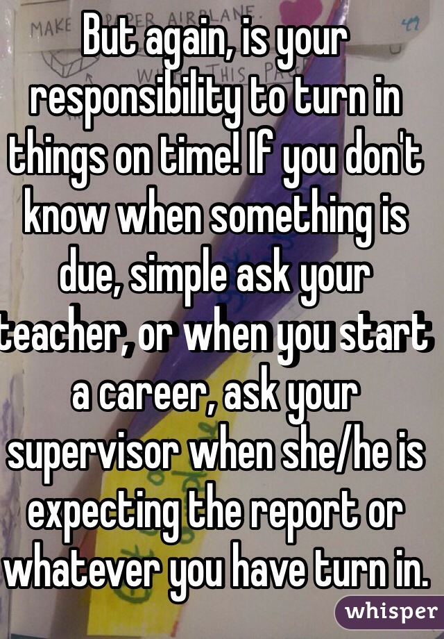 But again, is your responsibility to turn in things on time! If you don't know when something is due, simple ask your teacher, or when you start a career, ask your supervisor when she/he is expecting the report or whatever you have turn in.