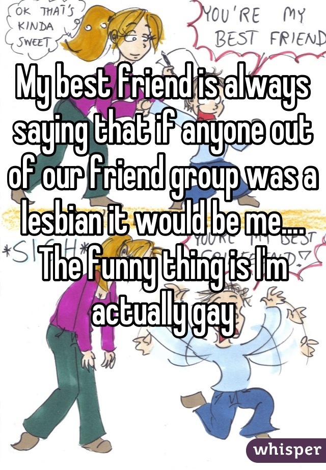 My best friend is always saying that if anyone out of our friend group was a lesbian it would be me.... The funny thing is I'm actually gay