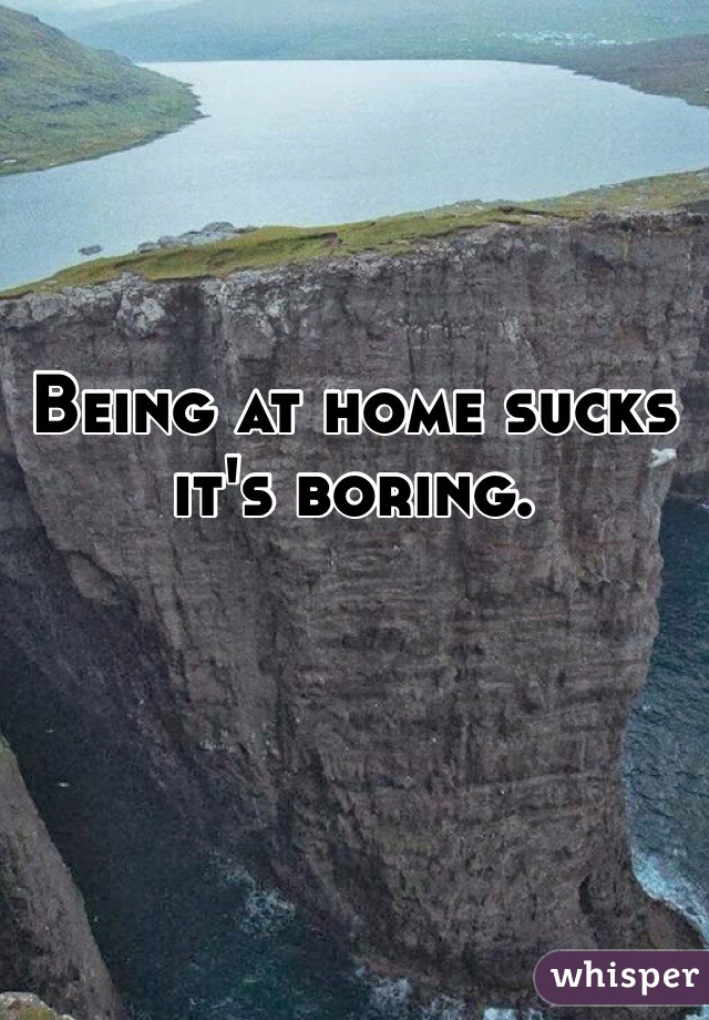 Being at home sucks it's boring. 