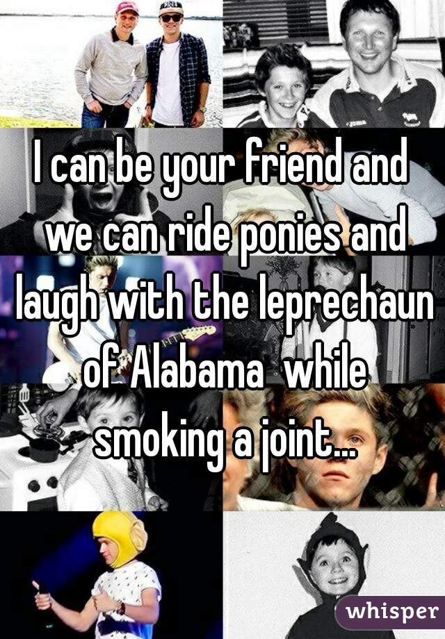 I can be your friend and we can ride ponies and laugh with the leprechaun of Alabama  while smoking a joint...