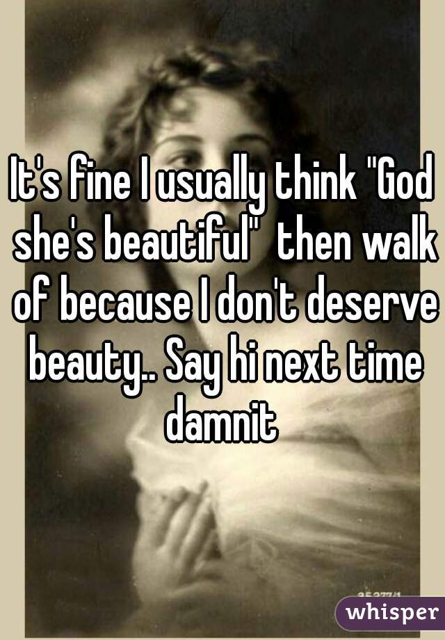 It's fine I usually think "God she's beautiful"  then walk of because I don't deserve beauty.. Say hi next time damnit 