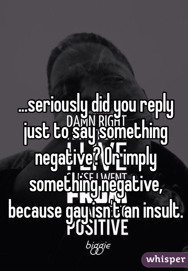 ...seriously did you reply just to say something negative? Or imply something negative, because gay isn't an insult.