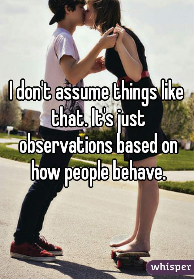 I don't assume things like that. It's just observations based on how people behave.