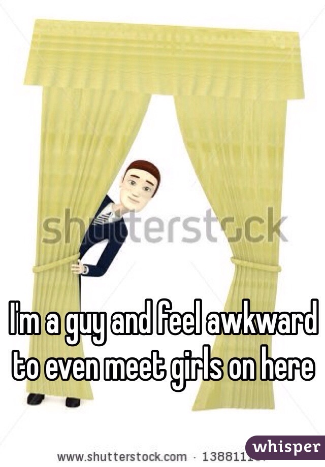 I'm a guy and feel awkward to even meet girls on here