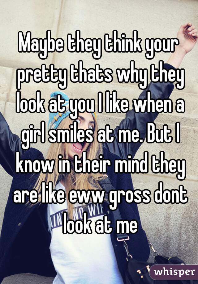 Maybe they think your pretty thats why they look at you I like when a girl smiles at me. But I know in their mind they are like eww gross dont look at me