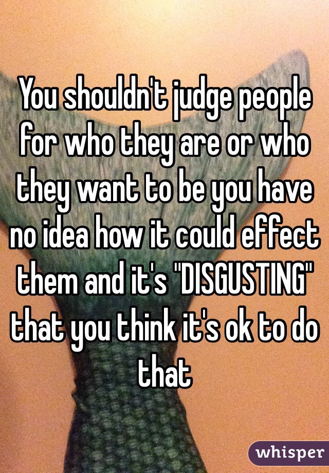 You shouldn't judge people for who they are or who they want to be you have no idea how it could effect them and it's "DISGUSTING" that you think it's ok to do that 