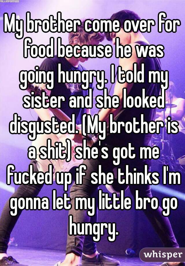 My brother come over for food because he was going hungry. I told my sister and she looked disgusted. (My brother is a shit) she's got me fucked up if she thinks I'm gonna let my little bro go hungry.
