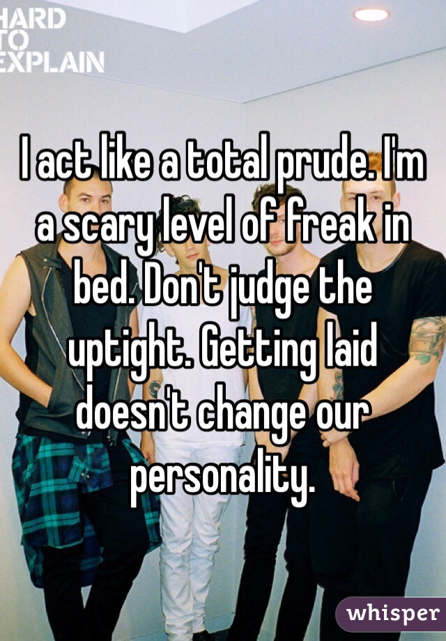 I act like a total prude. I'm a scary level of freak in bed. Don't judge the uptight. Getting laid doesn't change our personality. 
