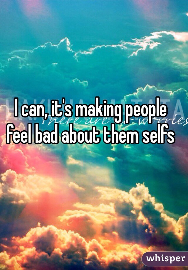 I can, it's making people feel bad about them selfs 