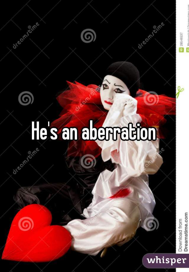 He's an aberration