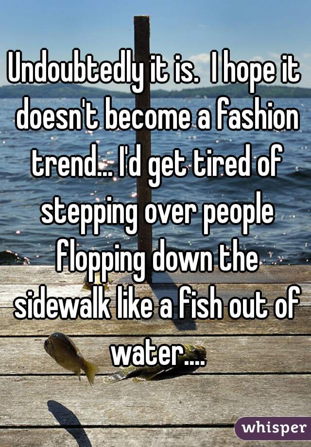 Undoubtedly it is.  I hope it doesn't become a fashion trend... I'd get tired of stepping over people flopping down the sidewalk like a fish out of water....