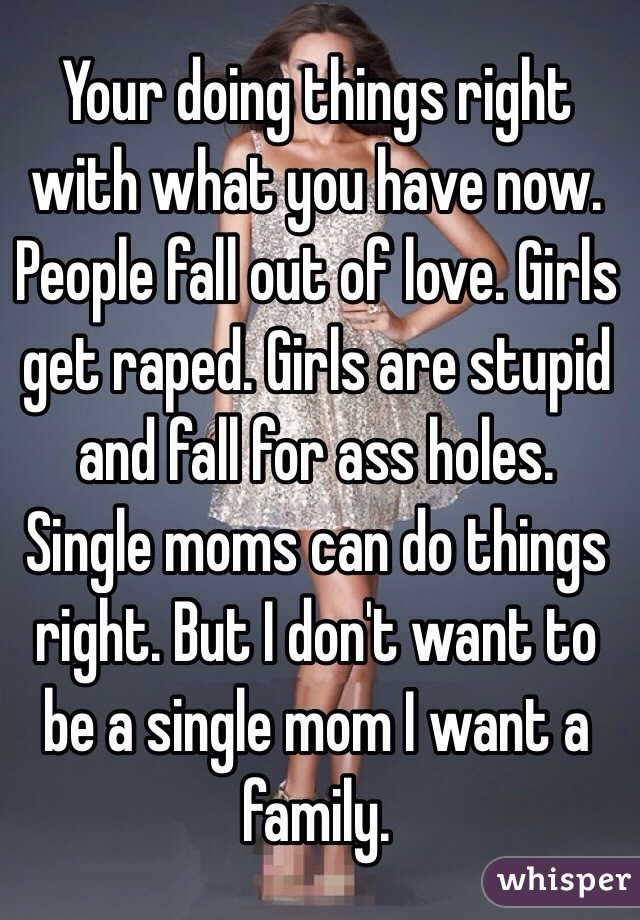 Your doing things right with what you have now. People fall out of love. Girls get raped. Girls are stupid and fall for ass holes. Single moms can do things right. But I don't want to be a single mom I want a family. 