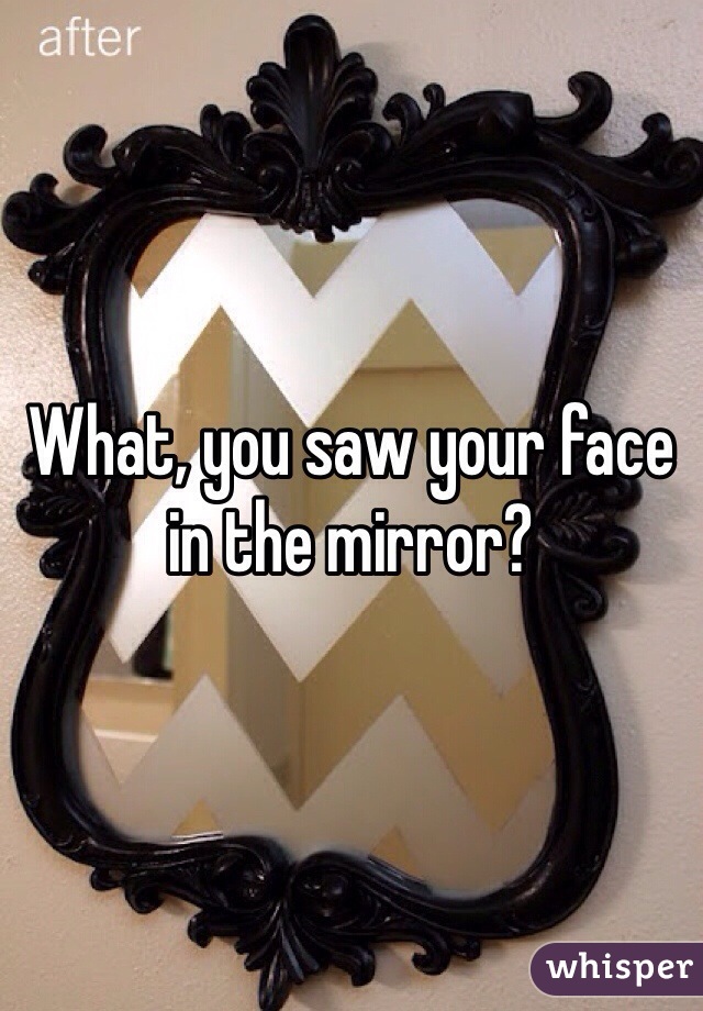 What, you saw your face in the mirror?