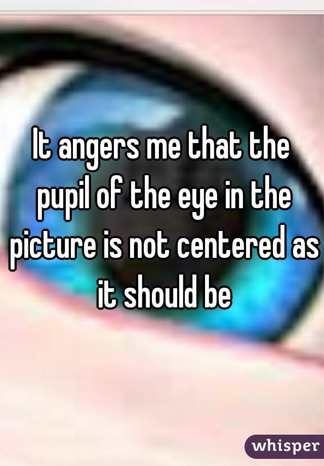 It angers me that the pupil of the eye in the picture is not centered as it should be