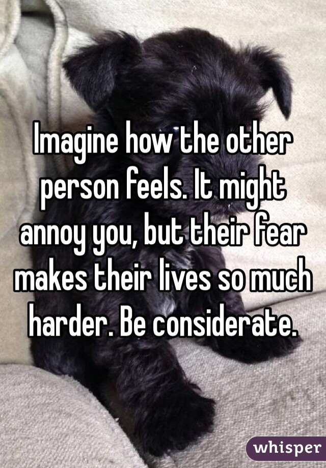 Imagine how the other person feels. It might annoy you, but their fear makes their lives so much harder. Be considerate. 