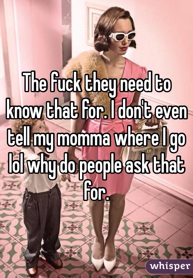 The fuck they need to know that for. I don't even tell my momma where I go lol why do people ask that for. 