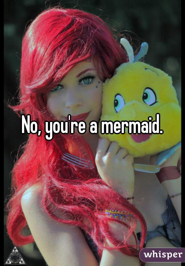 No, you're a mermaid.