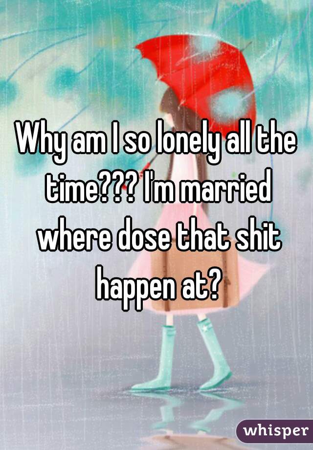 Why am I so lonely all the time??? I'm married where dose that shit happen at?