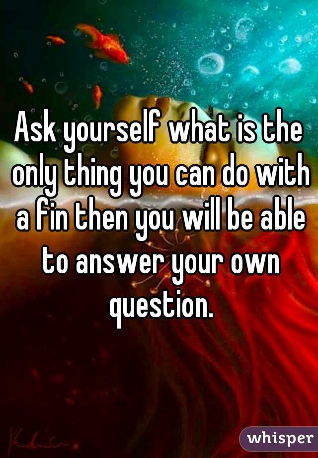 Ask yourself what is the only thing you can do with a fin then you will be able to answer your own question.