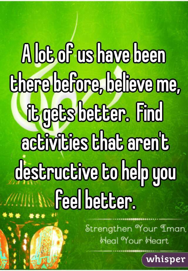 A lot of us have been there before, believe me, it gets better.  Find activities that aren't destructive to help you feel better.
