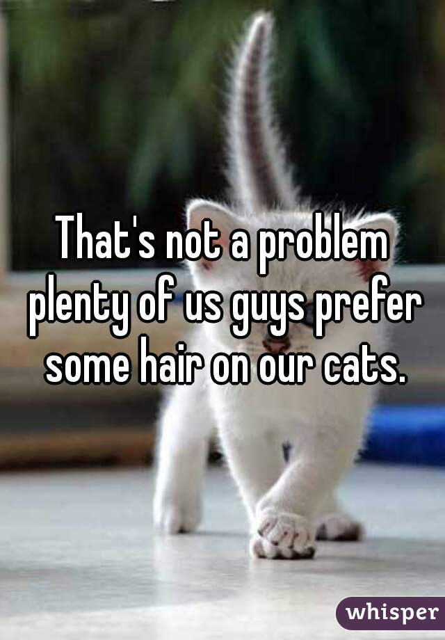 That's not a problem plenty of us guys prefer some hair on our cats.