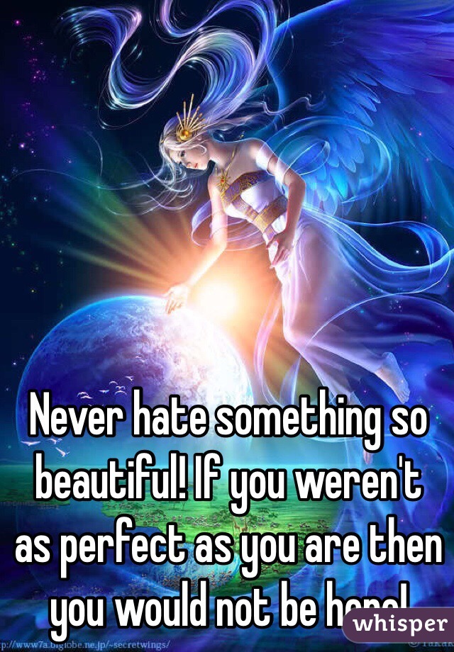 Never hate something so beautiful! If you weren't as perfect as you are then you would not be here!