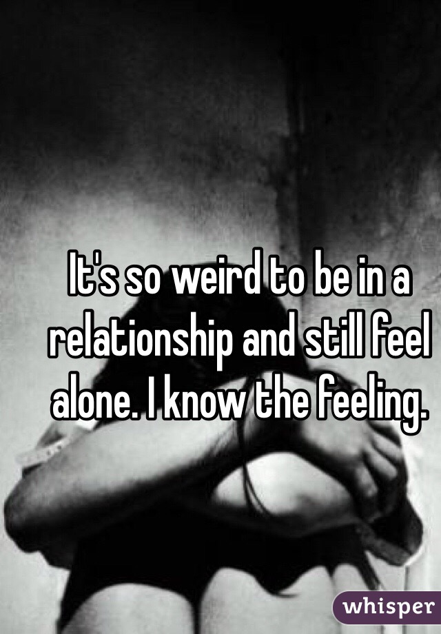 It's so weird to be in a relationship and still feel alone. I know the feeling.