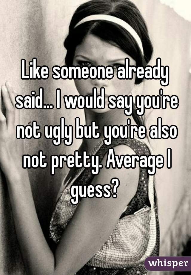Like someone already said... I would say you're not ugly but you're also not pretty. Average I guess? 