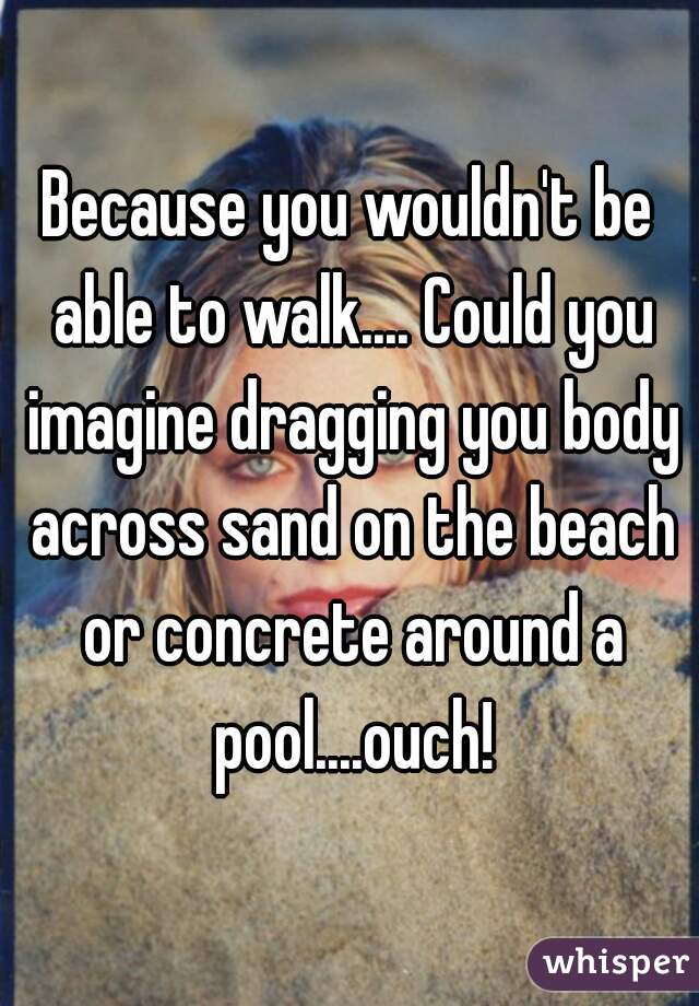 Because you wouldn't be able to walk.... Could you imagine dragging you body across sand on the beach or concrete around a pool....ouch!