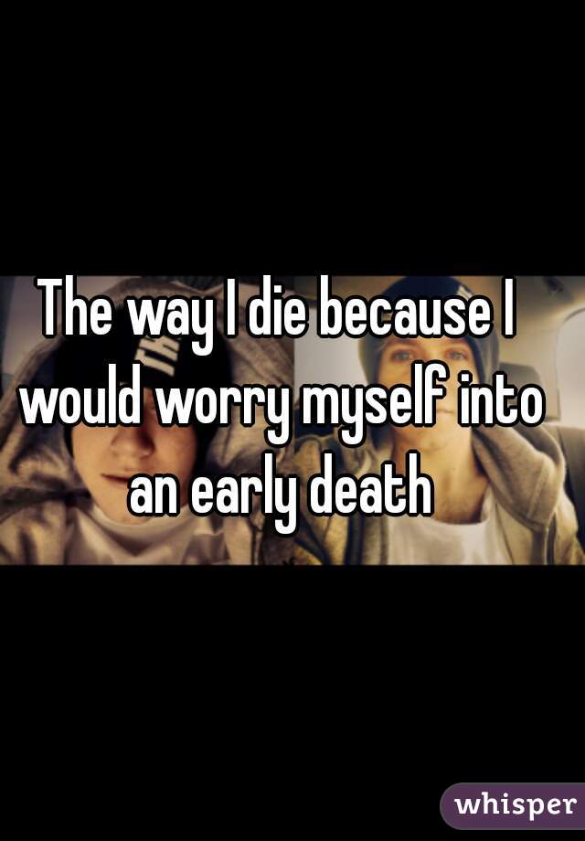The way I die because I would worry myself into an early death