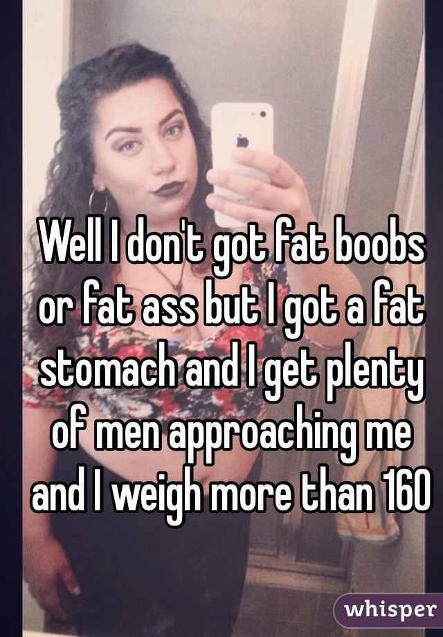 Well I don't got fat boobs or fat ass but I got a fat stomach and I get plenty of men approaching me and I weigh more than 160