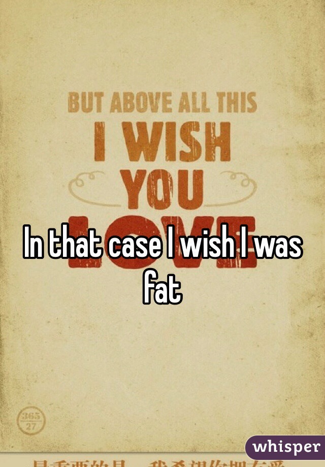 In that case I wish I was fat