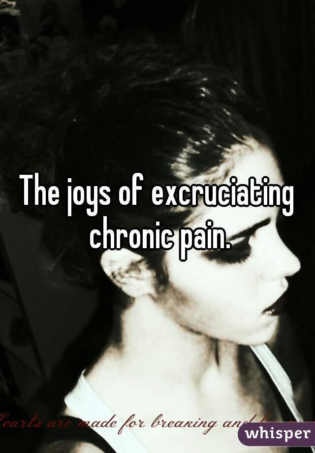 The joys of excruciating chronic pain.