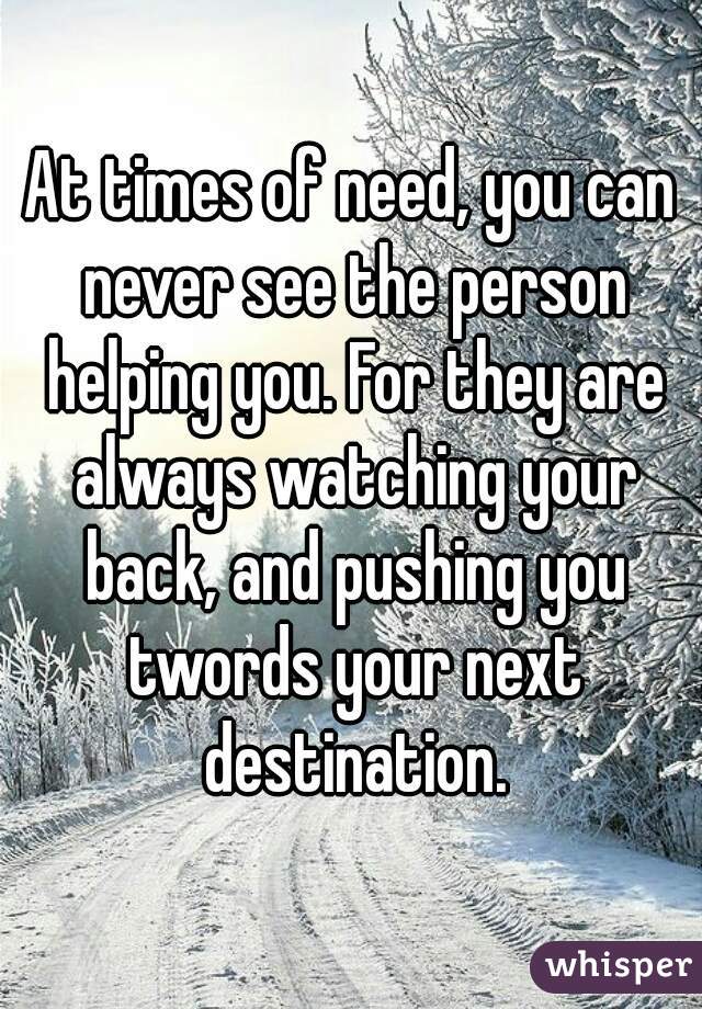 At times of need, you can never see the person helping you. For they are always watching your back, and pushing you twords your next destination.