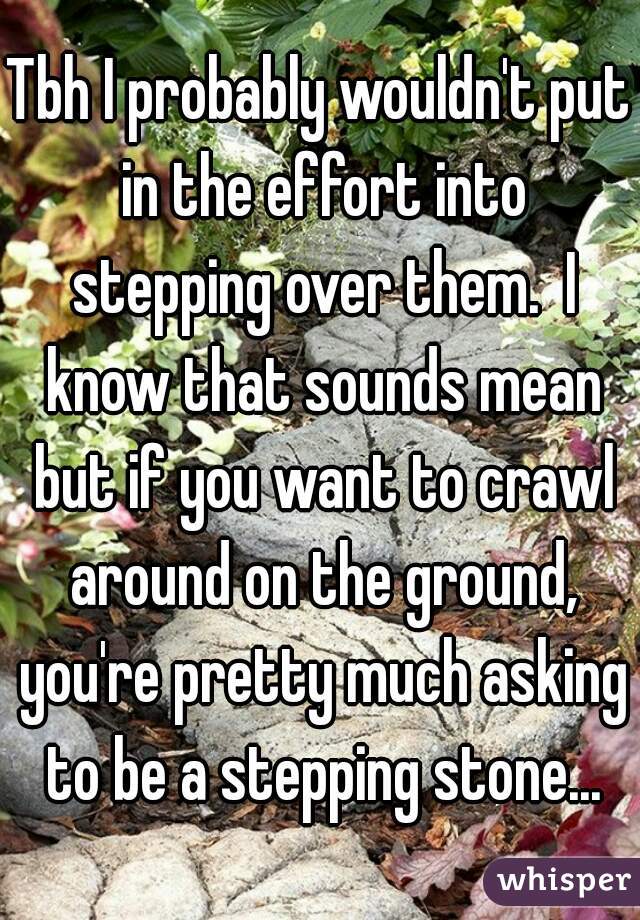 Tbh I probably wouldn't put in the effort into stepping over them.  I know that sounds mean but if you want to crawl around on the ground, you're pretty much asking to be a stepping stone...