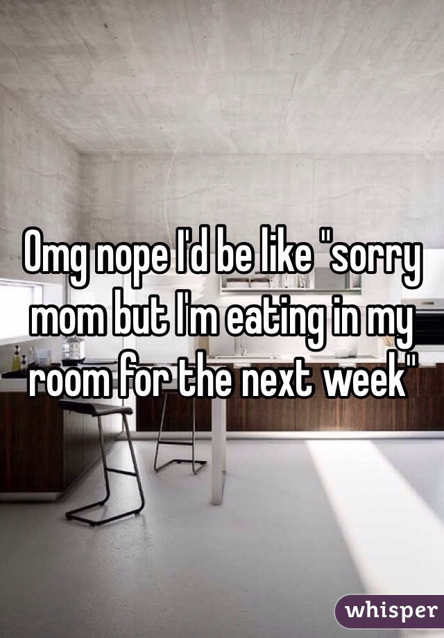 Omg nope I'd be like "sorry mom but I'm eating in my room for the next week"