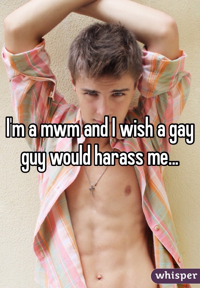 I'm a mwm and I wish a gay guy would harass me...