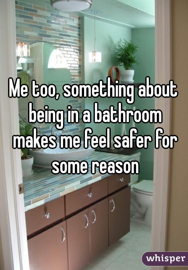 Me too, something about being in a bathroom makes me feel safer for some reason