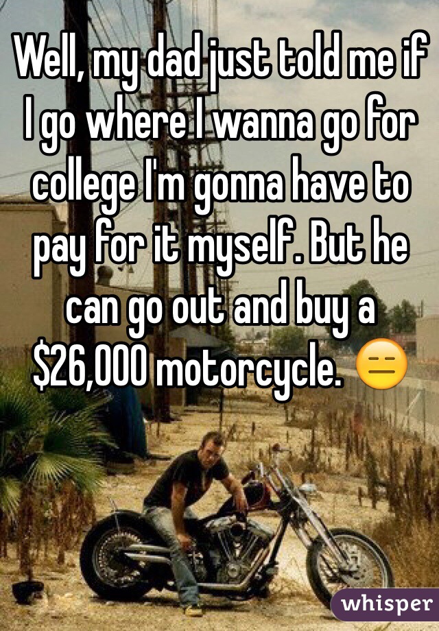 Well, my dad just told me if I go where I wanna go for college I'm gonna have to pay for it myself. But he can go out and buy a $26,000 motorcycle. 😑