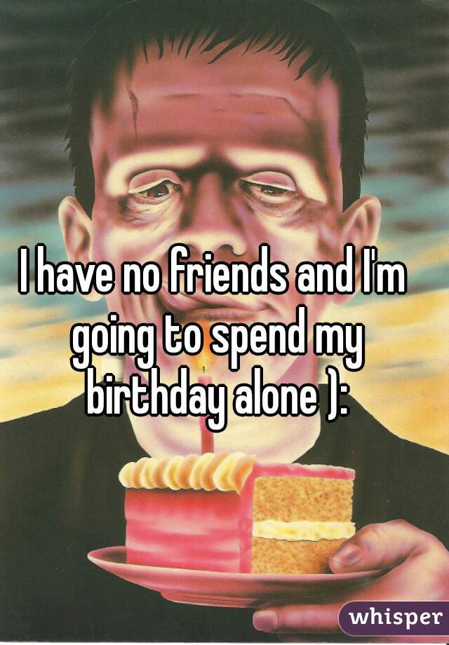 I have no friends and I'm going to spend my birthday alone ):