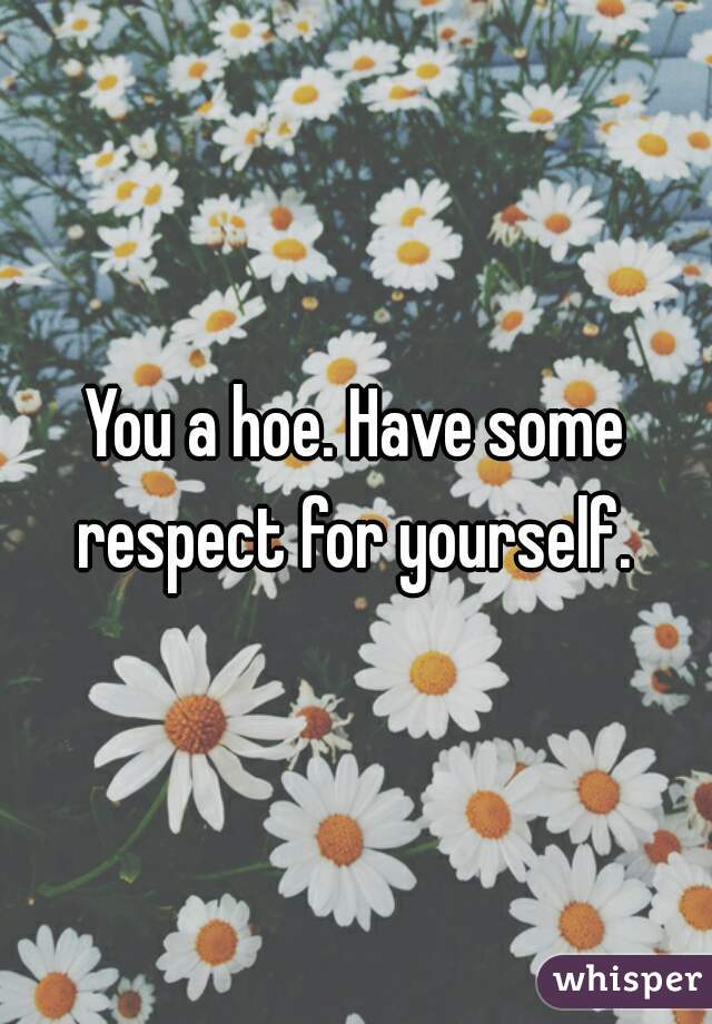You a hoe. Have some respect for yourself. 