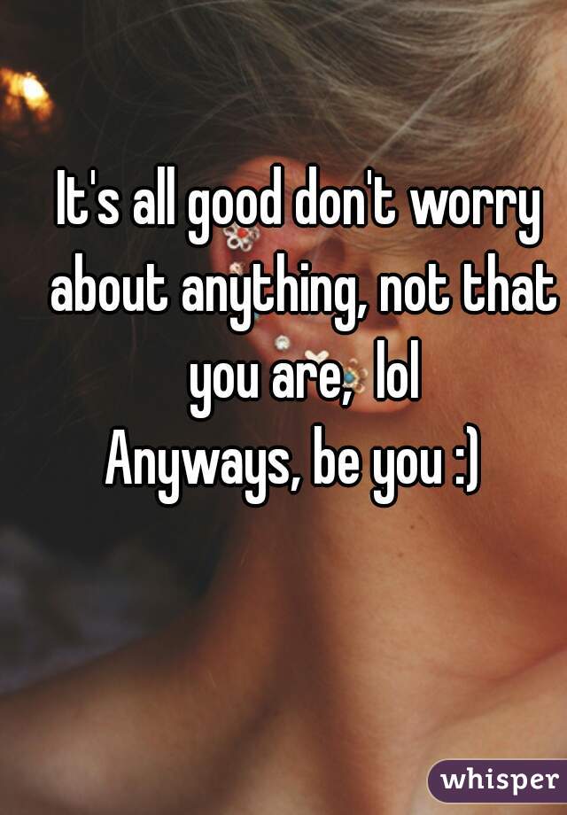 It's all good don't worry about anything, not that you are,  lol
Anyways, be you :) 
