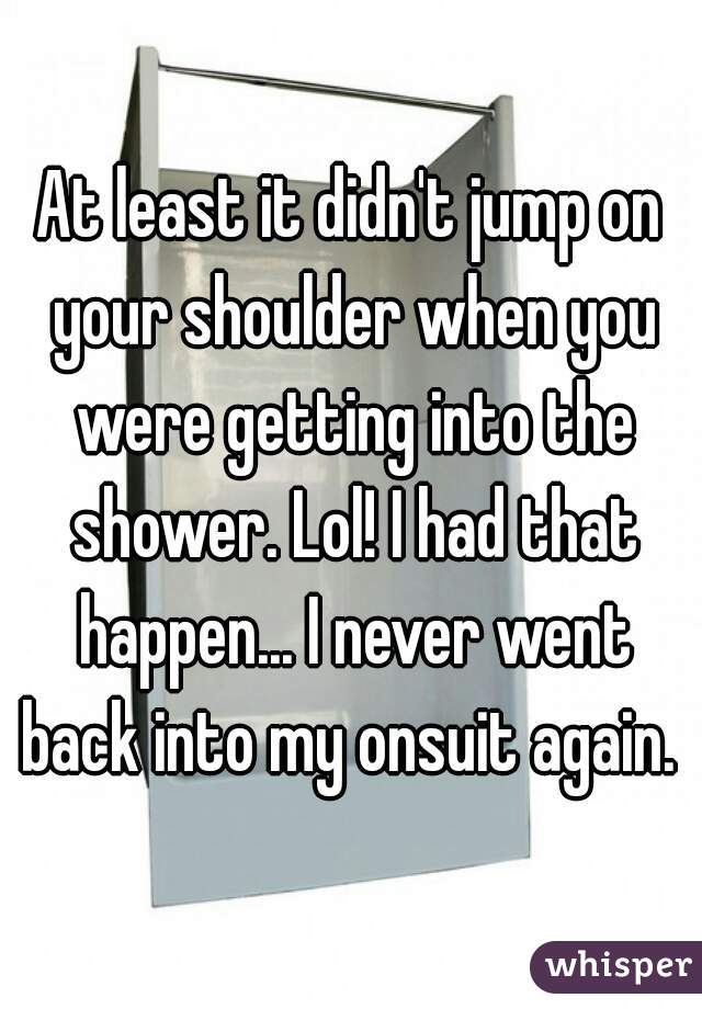 At least it didn't jump on your shoulder when you were getting into the shower. Lol! I had that happen... I never went back into my onsuit again. 