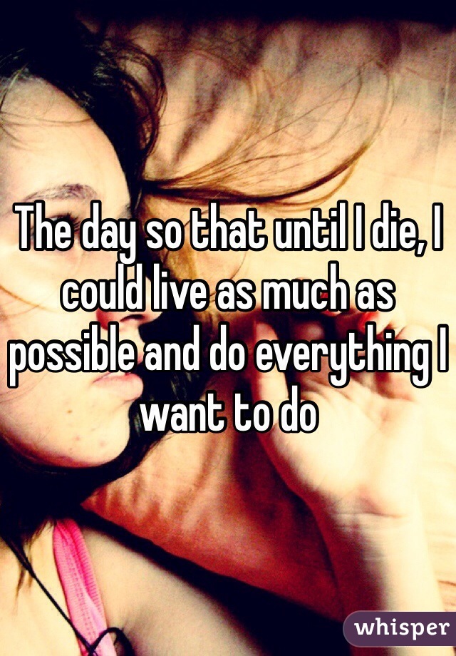 The day so that until I die, I could live as much as possible and do everything I want to do