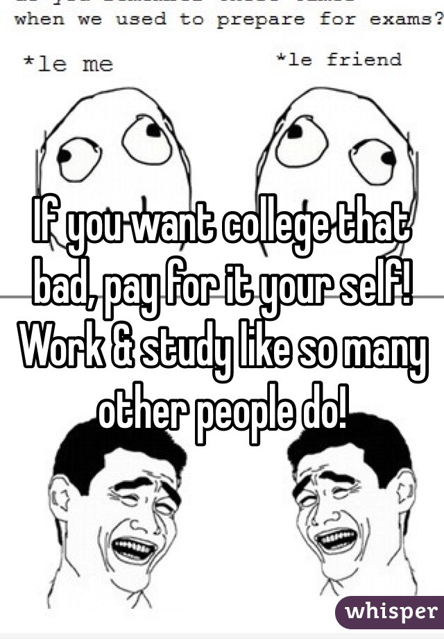 If you want college that bad, pay for it your self! Work & study like so many other people do! 