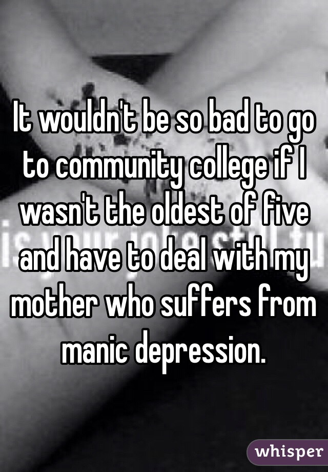 It wouldn't be so bad to go to community college if I wasn't the oldest of five and have to deal with my mother who suffers from manic depression.