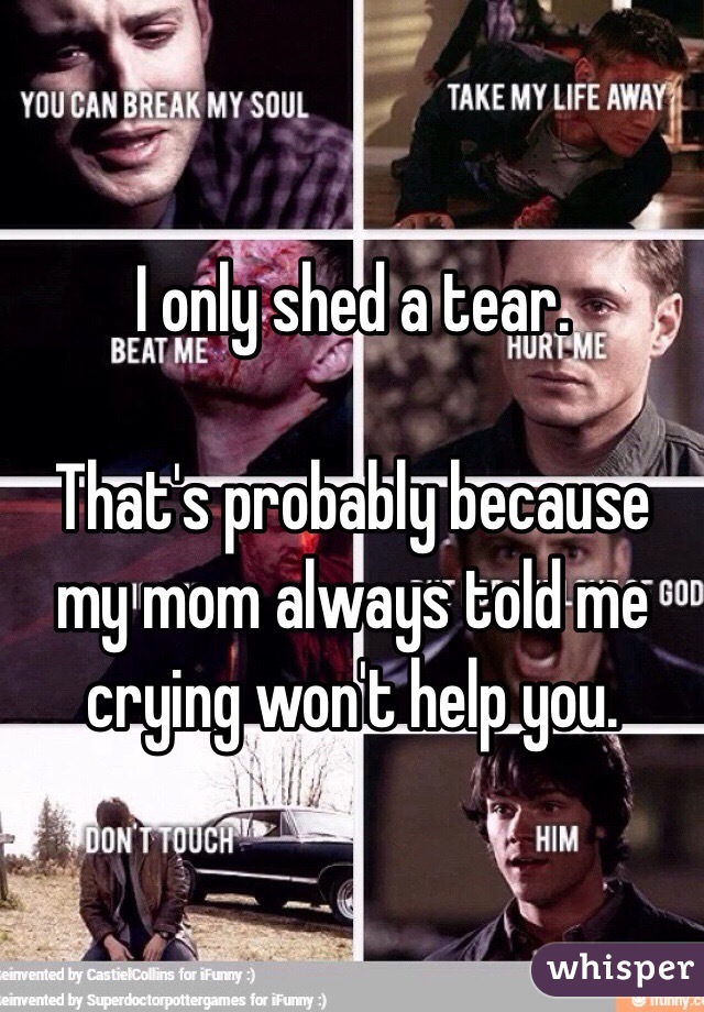 I only shed a tear.

That's probably because my mom always told me crying won't help you.